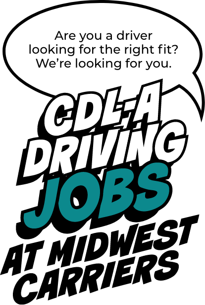 Are you a driver looking for the right fit? We're looking for you. CDL-A Driving jobs at Midwest Carriers